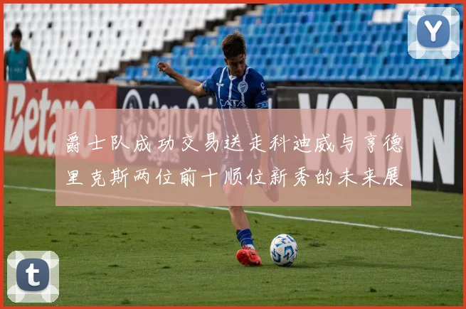 爵士队成功交易送走科迪威与亨德里克斯两位前十顺位新秀的未来展望