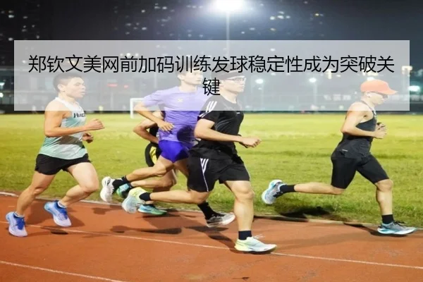 郑钦文美网前加码训练发球稳定性成为突破关键