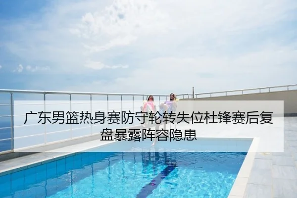 广东男篮热身赛防守轮转失位杜锋赛后复盘暴露阵容隐患